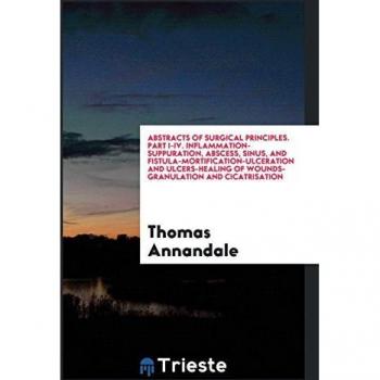 Abstracts of Surgical Principles. Part I-IV. Inflammation-Suppuration, Abscess, Sinus, and Fistula-Mortification-Ulceration and Ulcers-Healing of Wounds-Granulation and Cicatrisation