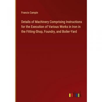 Details of Machinery Comprising Instructions for the Execution of Various Works in Iron in the Fitting-Shop, Foundry, and Boiler-Yard
