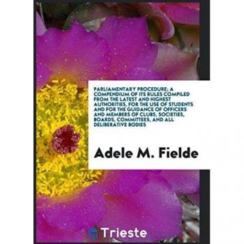 Parliamentary Procedure; A Compendium of Its Rules Compiled from the Latest and Highest Authorities, for the Use of Students and for the Guidance of ... Committees, and All Deliberative Bodies