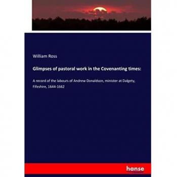 Glimpses of pastoral work in the Covenanting times:: A record of the labours of Andrew Donaldson, minister at Dalgety, Fifeshire, 1644-1662