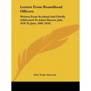 Letters From Roundhead Officers: Written From Scotland And Chiefly Addressed To Adam Baynes, July, 1650 To June, 1660