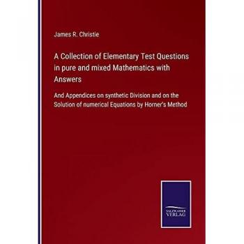 A Collection of Elementary Test Questions in pure and mixed Mathematics with Answers: And Appendices on synthetic Division and on the Solution of numerical Equations by Horner's Method