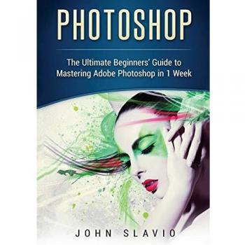 Photoshop: The Ultimate Beginners' Guide to Mastering Adobe Photoshop in 1 Week