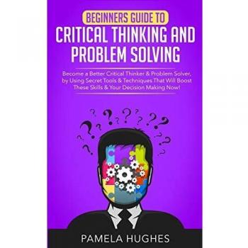 Beginners Guide to Critical Thinking and Problem Solving: Become a Better Critical Thinker & Problem Solver, by Using Secret Tools & Techniques That Will Boost These Skills & Your Decision Making Now!