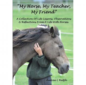 MY HORSE, MY TEACHER, MY FRIEND A Collection Of Life Lessons, Observations & Reflections From A Life With Horses. Volume 1