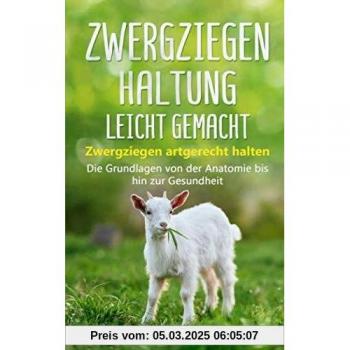 Zwergziegenhaltung leicht gemacht: Zwergziegen artgerecht halten – Die Grundlagen von der Anatomie bis hin zur Gesundheit
