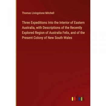Three Expeditions Into the Interior of Eastern Australia, with Descriptions of the Recently Explored Region of Australia Felix, and of the Present Colony of New South Wales