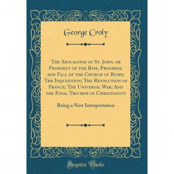 The Apocalypse of St. John, or Prophecy of the Rise, Progress, and Fall of the Church of Rome; The Inquisition; The Revolution of France; The ... Being a New Interpretation
