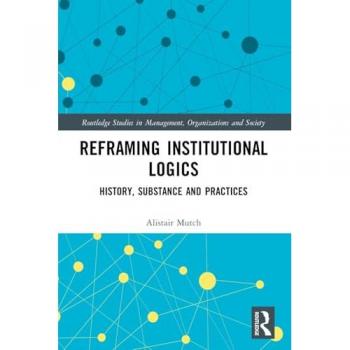 Reframing Institutional Logics: Substance, Practice and History (Routledge Studies in Management, Organizations and Society)