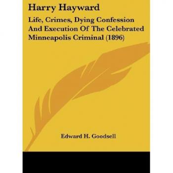 Harry Hayward: Life, Crimes, Dying Confession And Execution Of The Celebrated Minneapolis Criminal (1896)