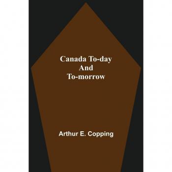 E. Copping, Arthur: Canada To-Day And To-Morrow