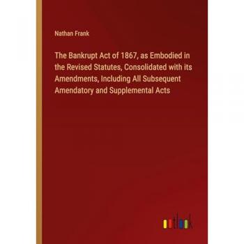 The Bankrupt Act of 1867, as Embodied in the Revised Statutes, Consolidated with its Amendments, Including All Subsequent Amendatory and Supplemental Acts
