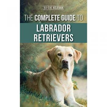 The Complete Guide to Labrador Retrievers: Selecting, Raising, Training, Feeding, and Loving Your New Lab from Puppy to Old-Age
