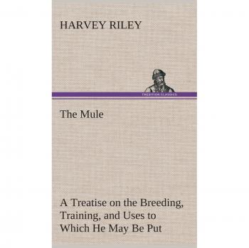 The Mule A Treatise on the Breeding, Training, and Uses to Which He May Be Put