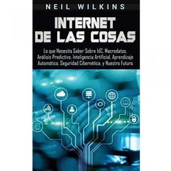 Internet de las Cosas: Lo que Necesita Saber Sobre IdC, Macrodatos, Análisis Predictivo, Inteligencia Artificial, Aprendizaje Automático, Seguridad Cibernética, y Nuestro Futuro