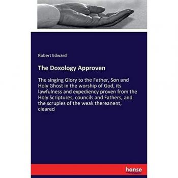 The Doxology Approven: The singing Glory to the Father, Son and Holy Ghost in the worship of God, its lawfulness and expediency proven from the Holy ... the scruples of the weak thereanent, cleared