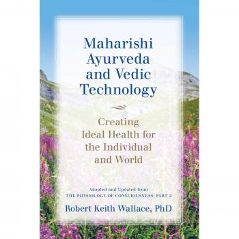 Maharishi Ayurveda and Vedic Technology: Creating Ideal Health for the Individual and World, Adapted and Updated from The Physiology of Consciousness: Part 2