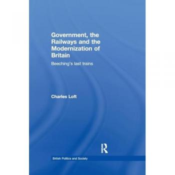 Government, the Railways and the Modernization of Britain: Beeching's Last Trains (British Politics and Society)