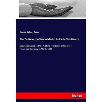 The Testimony of Justin Martyr to Early Christianity: lectures delivered on the L.P. Stone Foundation at Princeton Theological Seminary, in March, 1888