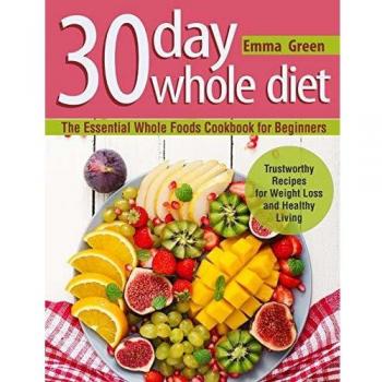 30 Day Whole Diet: The Essential Whole Foods Cookbook for Beginners. Trustworthy Recipes for Weight Loss and Healthy Living