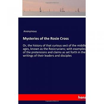 Mysteries of the Rosie Cross: Or, the history of that curious sect of the middle ages, known as the Rosicrucians; with examples of the pretensions and ... the writings of their leaders and disciples