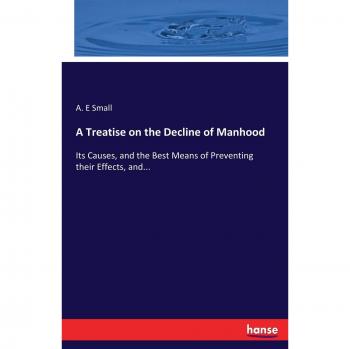 A Treatise on the Decline of Manhood: Its Causes, and the Best Means of Preventing their Effects, and...