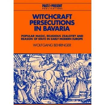 Witchcraft Persecutions in Bavaria: Popular Magic, Religious Zealotry and Reason of State in Early Modern Europe