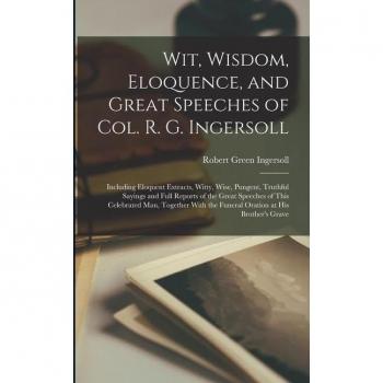 Wit Wisdom Eloquence and Great Speeches of Col. R. G. Ingersoll: Including Eloquent Extracts Witty Wise Pungent Truthful Sayings and Full Repor