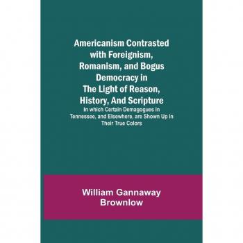 Gannaway Brownlow, William: Americanism Contrasted with Foreignism, Romanism, and Bogus Democracy in the Light of Reason, History, and Scripture; In which Certain Demagogues in Tennessee, and Elsewhere, are Shown Up in Their True Colors
