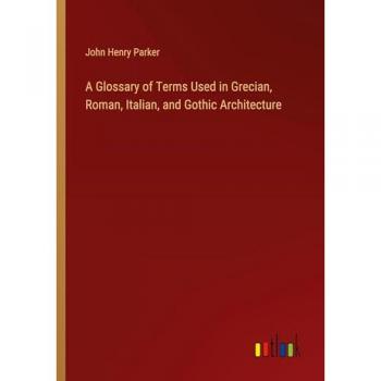 A Glossary of Terms Used in Grecian, Roman, Italian, and Gothic Architecture
