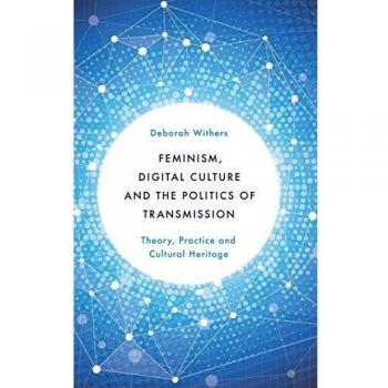 Feminism, Digital Culture and the Politics of Transmission: Theory, Practice and Cultural Heritage