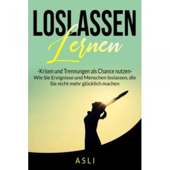 Loslassen lernen, Krisen und Trennungen als Chance nutzen: Wie Sie Ereignisse und Menschen loslassen, die Sie nicht mehr glücklich machen