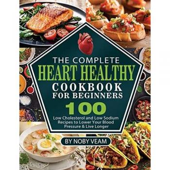 The Complete Heart Healthy Cookbook for Beginners: 100 Low Cholesterol and Low Sodium Recipes to Lower Your Blood Pressure & Live Longer