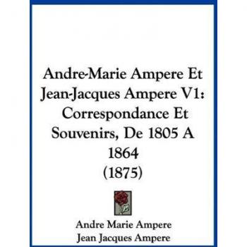 Andre-Marie Ampere Et Jean-Jacques Ampere V1: Correspondance Et Souvenirs, de 1805 a 1864 (1875)