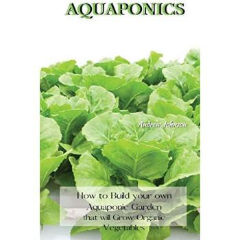 AQUAPONICS: How to Build your own Aquaponic Garden that will Grow Organic Vegetables