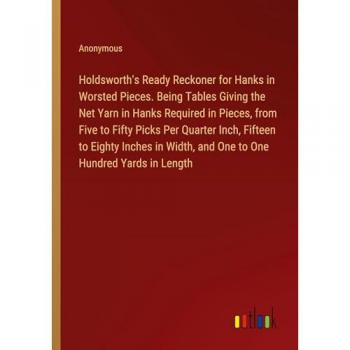 Holdsworth's Ready Reckoner for Hanks in Worsted Pieces. Being Tables Giving the Net Yarn in Hanks Required in Pieces from Five to Fifty Picks Per Quarter Inch Fifteen to Eighty Inches in Width and One to One Hundred Yards in Length