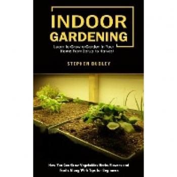 Indoor Gardening: Learn to Grow a Garden in Your Home From Setup to Harvest (How You Can Grow Vegetables Herbs Flowers and Fruits Along With Tips for Beginners)