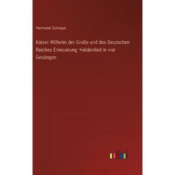 Kaiser Wilhelm der Große und des Deutschen Reiches Erneuerung: Heldenlied in vier Gesängen