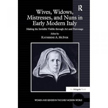 Wives, Widows, Mistresses, and Nuns in Early Modern Italy: Making the Invisible Visible through Art and Patronage (Women and Gender in the Early Modern World)