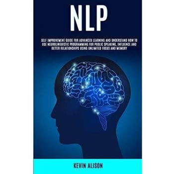 NLP: Self Improvement Guide for Advanced Learning and Understand How to Use Neurolinguistic Programming for Public Speaking, Influence And Better Relationships Using Unlimited Focus and Memory