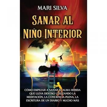 Sanar al niño interior: Cómo empezar a sanar el alma herida que lleva dentro utilizando la meditación, la conciencia plena, la escritura de un diario y mucho más