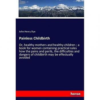 Painless Childbirth: Or, healthy mothers and healthy children ; a book for women containing practical rules how the pains and perils, the difficulties ... of childbirth may be effectually avoided