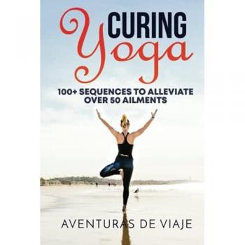Curing Yoga: 100+ Healing Yoga Sequences to Alleviate Over 50 Ailments: 100+ Basic Yoga Routines to Alleviate Over 50 Ailments