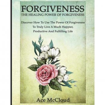 Forgiveness: The Healing Power Of Forgiveness: Discover How To Use The Power Of Forgiveness To Truly Live A Much Happier, Productive And Fulfilling Life (How to Let Go of Anger & Resentment & Heal)