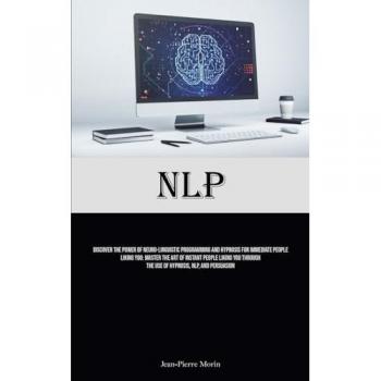 NLP: Discover The Power Of Neuro-Linguistic Programming And Hypnosis For Immediate People Liking You: Master The Art Of Instant People Liking You Through The Use Of Hypnosis, NLP, And Persuasion