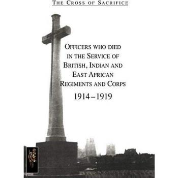 CROSS OF SACRIFICE.Vol. 1: Officers Who Died in the Service of British, Indian and East African Regiments and Corps, 1914-1919.