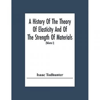 A History Of The Theory Of Elasticity And Of The Strength Of Materials, From Galilei To The Present Time (Volume I) Galilei To Saint Venant 1639-1850