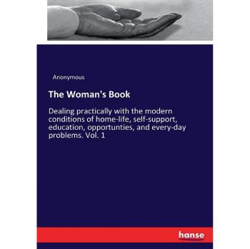 The Woman's Book: Dealing practically with the modern conditions of home-life, self-support, education, opportunties, and every-day problems. Vol. 1
