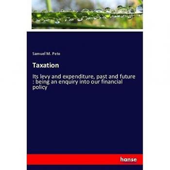 Taxation: Its levy and expenditure, past and future : being an enquiry into our financial policy