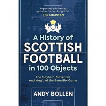 A History of Scottish Football in 100 Objects: The Mayhem, Mavericks and Magic of the Beautiful Game